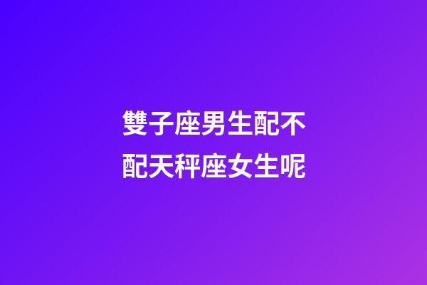 雙子座男生配不配天秤座女生呢-第1張-星座運勢-玄機派