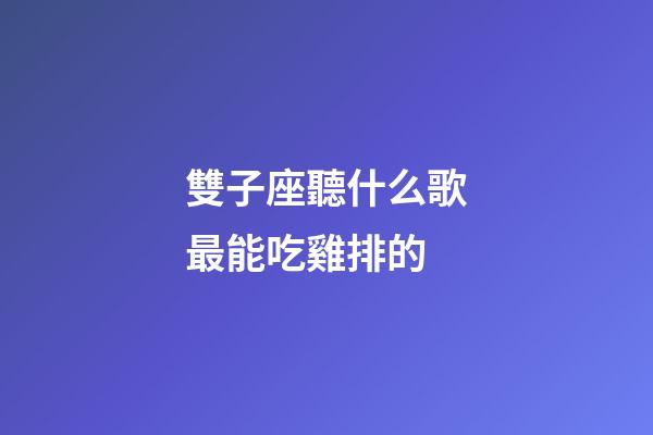 雙子座聽什么歌最能吃雞排的