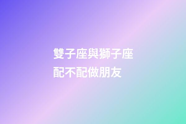 雙子座與獅子座配不配做朋友-第1張-星座運勢-玄機派
