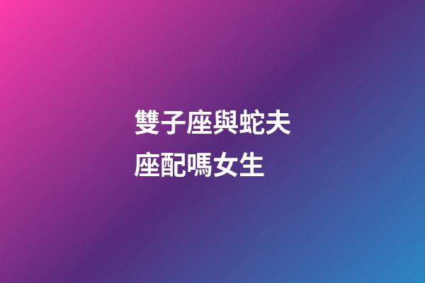 雙子座與蛇夫座配嗎女生-第1張-星座運勢-玄機派