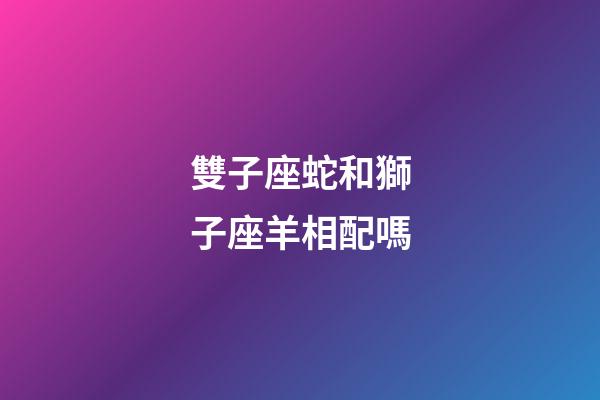 雙子座蛇和獅子座羊相配嗎-第1張-星座運勢-玄機派