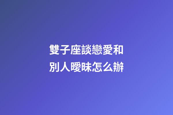 雙子座談戀愛和別人曖昧怎么辦-第1張-星座運勢-玄機派