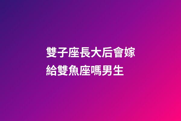 雙子座長大后會嫁給雙魚座嗎男生-第1張-星座運勢-玄機派