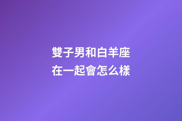 雙子男和白羊座在一起會怎么樣-第1張-星座運勢-玄機派