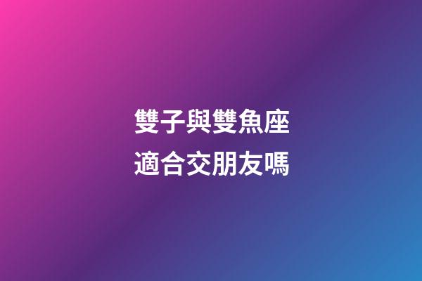 雙子與雙魚座適合交朋友嗎-第1張-星座運勢-玄機派