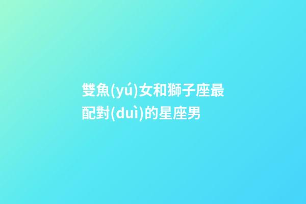 雙魚(yú)女和獅子座最配對(duì)的星座男-第1張-星座運(yùn)勢(shì)-玄機(jī)派