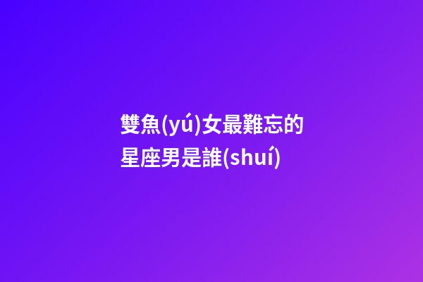 雙魚(yú)女最難忘的星座男是誰(shuí)