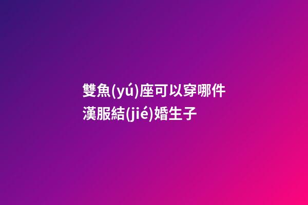 雙魚(yú)座可以穿哪件漢服結(jié)婚生子-第1張-星座運(yùn)勢(shì)-玄機(jī)派