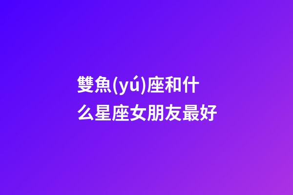 雙魚(yú)座和什么星座女朋友最好-第1張-星座運(yùn)勢(shì)-玄機(jī)派