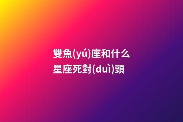雙魚(yú)座和什么星座死對(duì)頭-第1張-星座運(yùn)勢(shì)-玄機(jī)派