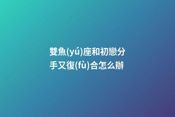 雙魚(yú)座和初戀分手又復(fù)合怎么辦-第1張-星座運(yùn)勢(shì)-玄機(jī)派