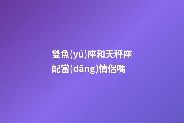 雙魚(yú)座和天秤座配當(dāng)情侶嗎-第1張-星座運(yùn)勢(shì)-玄機(jī)派