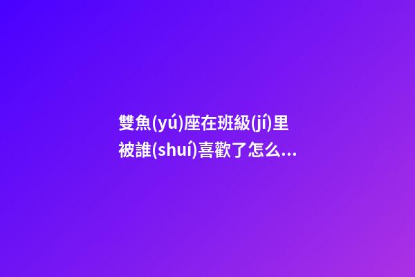 雙魚(yú)座在班級(jí)里被誰(shuí)喜歡了怎么辦