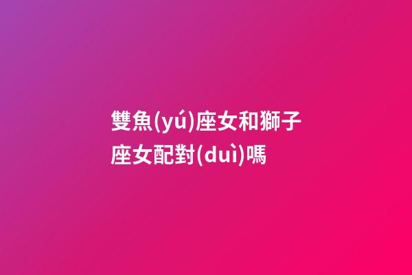 雙魚(yú)座女和獅子座女配對(duì)嗎-第1張-星座運(yùn)勢(shì)-玄機(jī)派