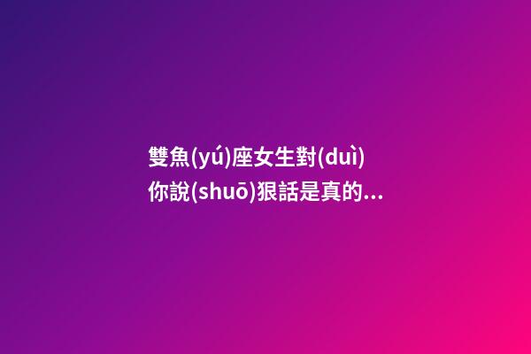 雙魚(yú)座女生對(duì)你說(shuō)狠話是真的嗎-第1張-星座運(yùn)勢(shì)-玄機(jī)派