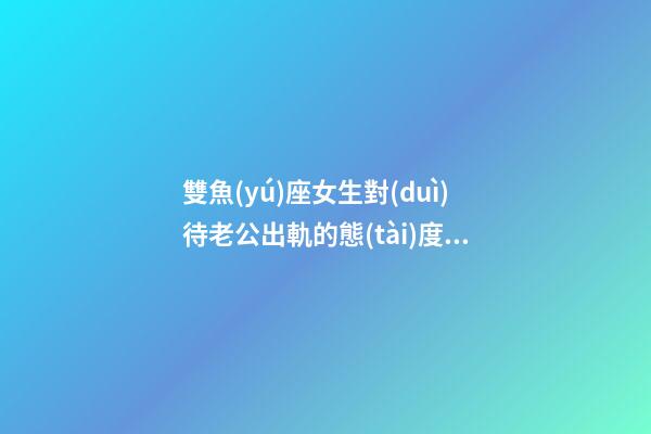 雙魚(yú)座女生對(duì)待老公出軌的態(tài)度是什么-第1張-星座運(yùn)勢(shì)-玄機(jī)派