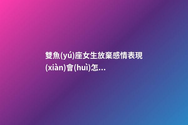 雙魚(yú)座女生放棄感情表現(xiàn)會(huì)怎樣呢-第1張-星座運(yùn)勢(shì)-玄機(jī)派