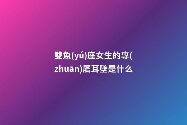 雙魚(yú)座女生的專(zhuān)屬耳墜是什么-第1張-星座運(yùn)勢(shì)-玄機(jī)派