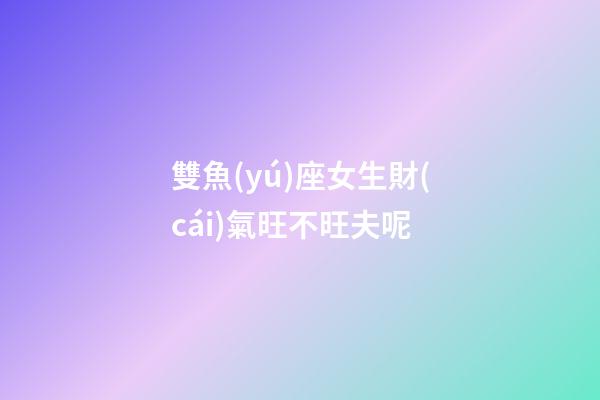 雙魚(yú)座女生財(cái)氣旺不旺夫呢