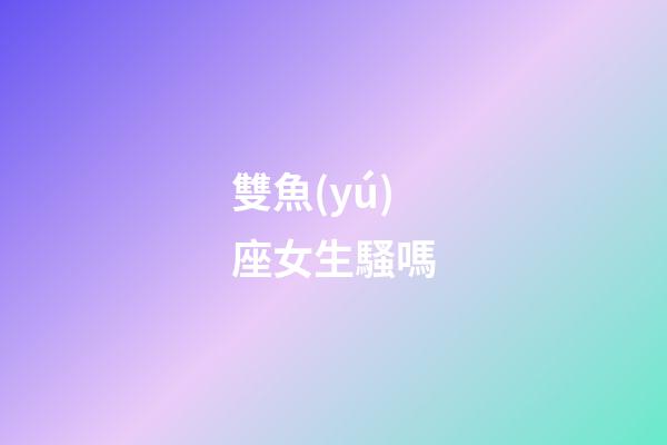 雙魚(yú)座女生騷嗎-第1張-星座運(yùn)勢(shì)-玄機(jī)派