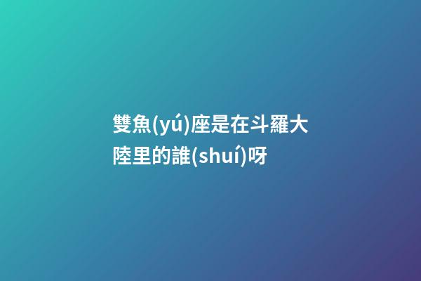 雙魚(yú)座是在斗羅大陸里的誰(shuí)呀-第1張-星座運(yùn)勢(shì)-玄機(jī)派