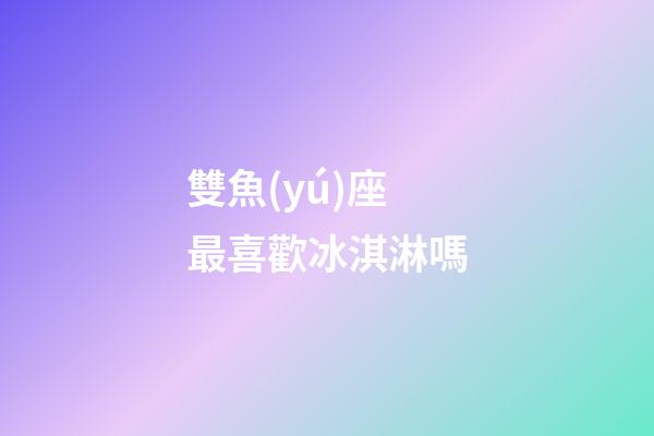 雙魚(yú)座最喜歡冰淇淋嗎-第1張-星座運(yùn)勢(shì)-玄機(jī)派