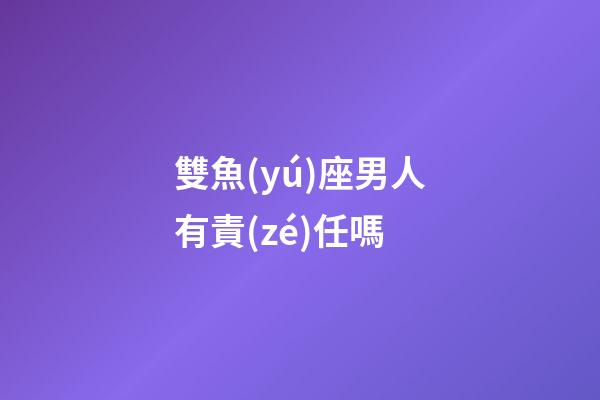 雙魚(yú)座男人有責(zé)任嗎-第1張-星座運(yùn)勢(shì)-玄機(jī)派