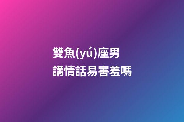 雙魚(yú)座男講情話易害羞嗎-第1張-星座運(yùn)勢(shì)-玄機(jī)派