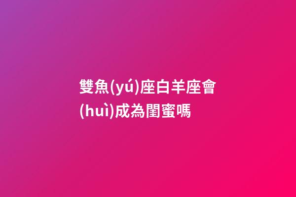 雙魚(yú)座白羊座會(huì)成為閨蜜嗎-第1張-星座運(yùn)勢(shì)-玄機(jī)派