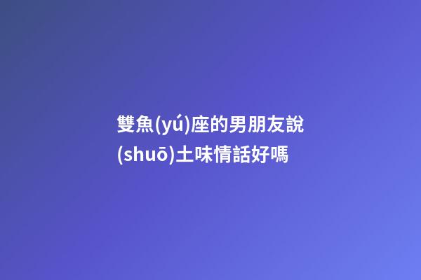 雙魚(yú)座的男朋友說(shuō)土味情話好嗎-第1張-星座運(yùn)勢(shì)-玄機(jī)派