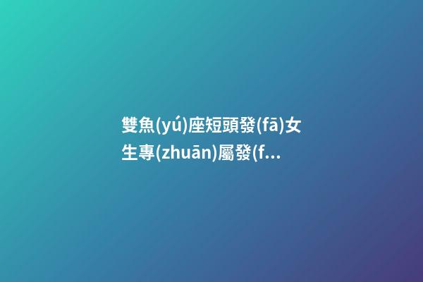 雙魚(yú)座短頭發(fā)女生專(zhuān)屬發(fā)型是什么-第1張-星座運(yùn)勢(shì)-玄機(jī)派