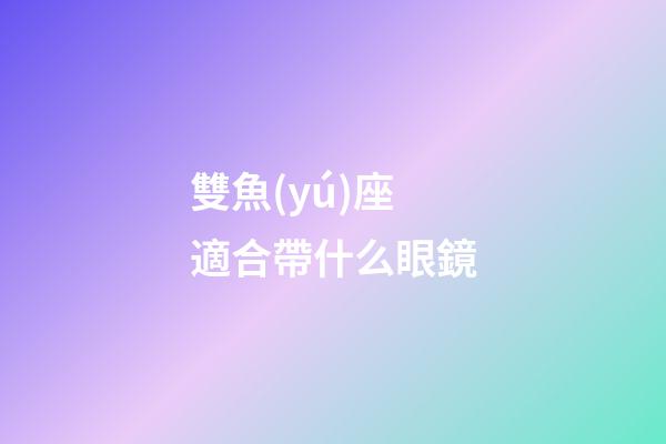 雙魚(yú)座適合帶什么眼鏡-第1張-星座運(yùn)勢(shì)-玄機(jī)派