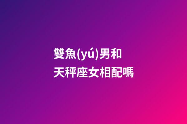 雙魚(yú)男和天秤座女相配嗎-第1張-星座運(yùn)勢(shì)-玄機(jī)派