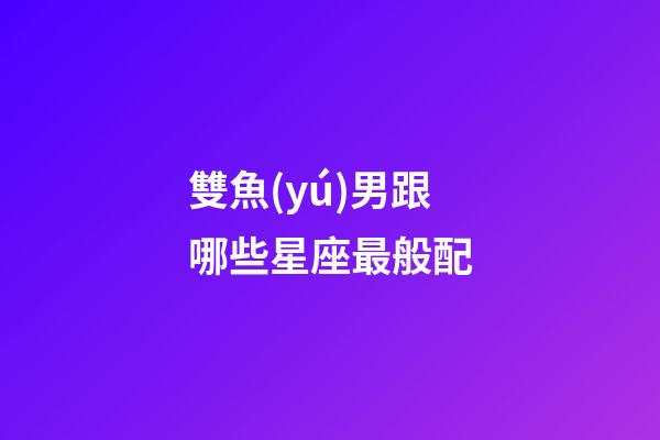 雙魚(yú)男跟哪些星座最般配-第1張-星座運(yùn)勢(shì)-玄機(jī)派