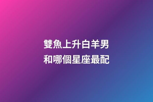 雙魚上升白羊男和哪個星座最配-第1張-星座運勢-玄機派