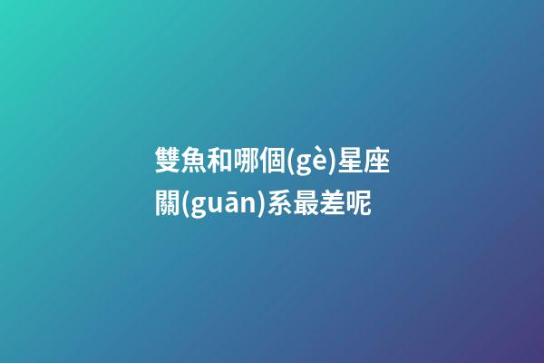 雙魚和哪個(gè)星座關(guān)系最差呢-第1張-星座運(yùn)勢-玄機(jī)派