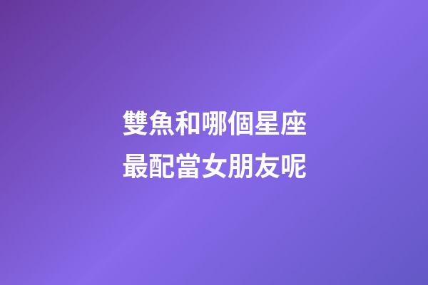 雙魚和哪個星座最配當女朋友呢-第1張-星座運勢-玄機派