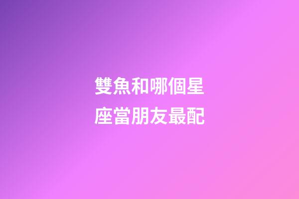 雙魚和哪個星座當朋友最配-第1張-星座運勢-玄機派