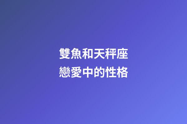 雙魚和天秤座戀愛中的性格-第1張-星座運勢-玄機派