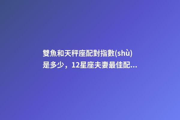 雙魚和天秤座配對指數(shù)是多少，12星座夫妻最佳配對大全!測一測你適合跟什么星座在一起-第1張-觀點-玄機派