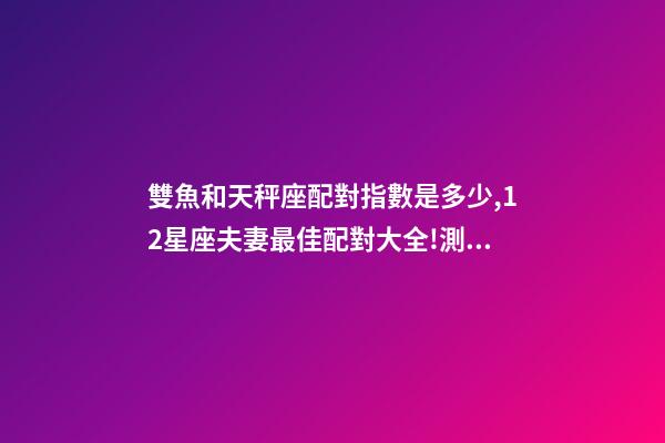 雙魚和天秤座配對指數是多少,12星座夫妻最佳配對大全!測一測你適合跟什么星座在一起-第1張-觀點-玄機派