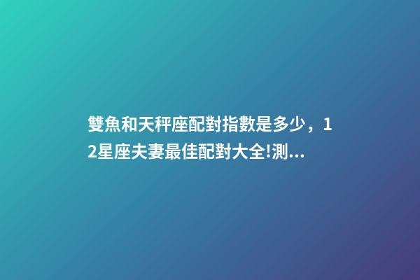 雙魚和天秤座配對指數是多少，12星座夫妻最佳配對大全!測一測你適合跟什么星座在一起-第1張-觀點-玄機派