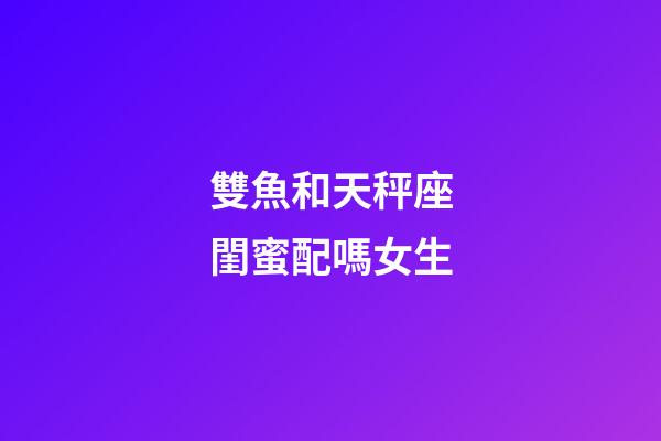 雙魚和天秤座閨蜜配嗎女生-第1張-星座運勢-玄機派
