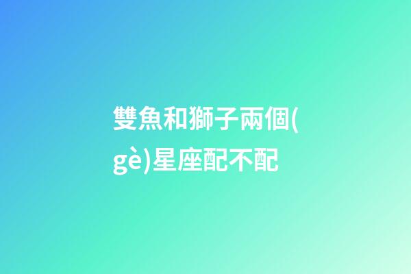 雙魚和獅子兩個(gè)星座配不配-第1張-星座運(yùn)勢(shì)-玄機(jī)派