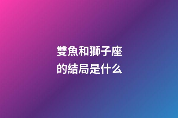 雙魚和獅子座的結局是什么-第1張-星座運勢-玄機派
