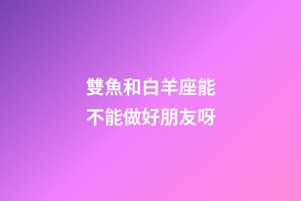 雙魚和白羊座能不能做好朋友呀-第1張-星座運勢-玄機派