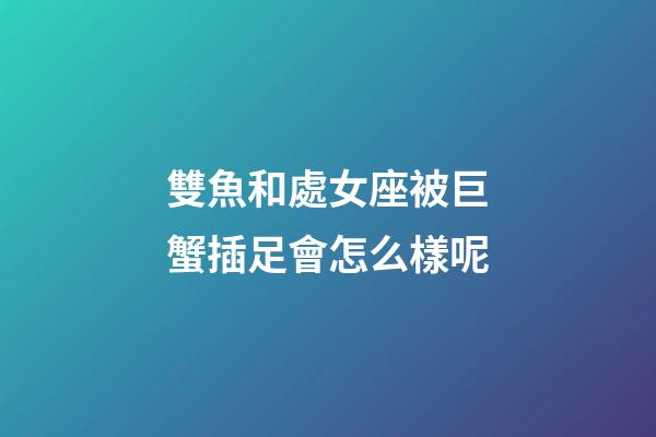 雙魚和處女座被巨蟹插足會怎么樣呢-第1張-星座運勢-玄機派