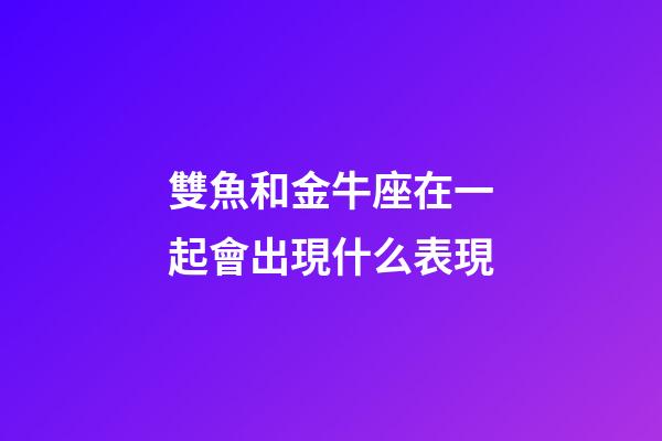 雙魚和金牛座在一起會出現什么表現-第1張-星座運勢-玄機派