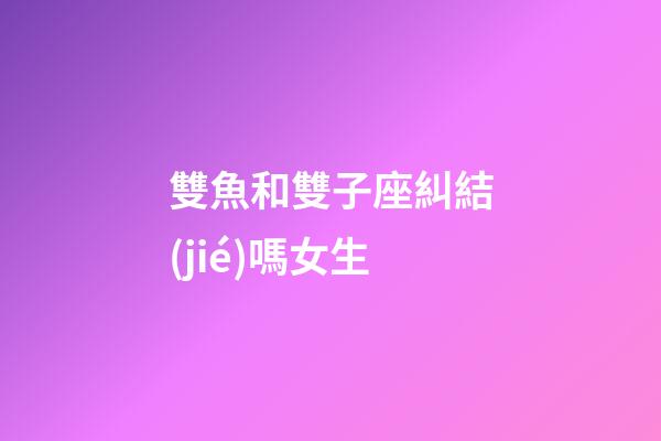 雙魚和雙子座糾結(jié)嗎女生-第1張-星座運勢-玄機派