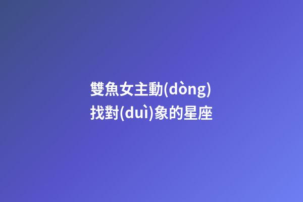 雙魚女主動(dòng)找對(duì)象的星座